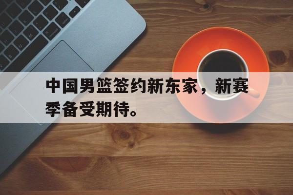 华体会app入口-中国男篮签约新东家，新赛季备受期待。