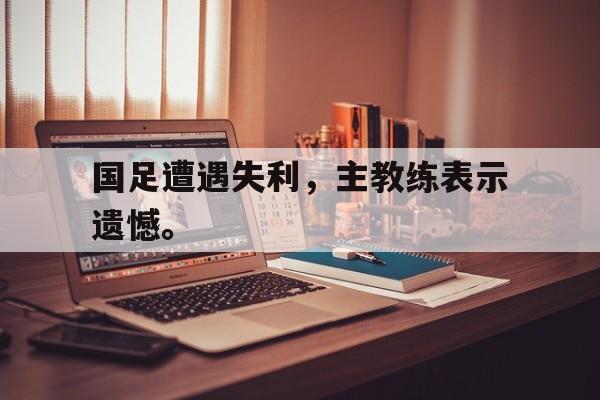 huatihui华体会-国足遭遇失利，主教练表示遗憾。