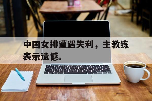 huatihui华体会-中国女排遭遇失利，主教练表示遗憾。