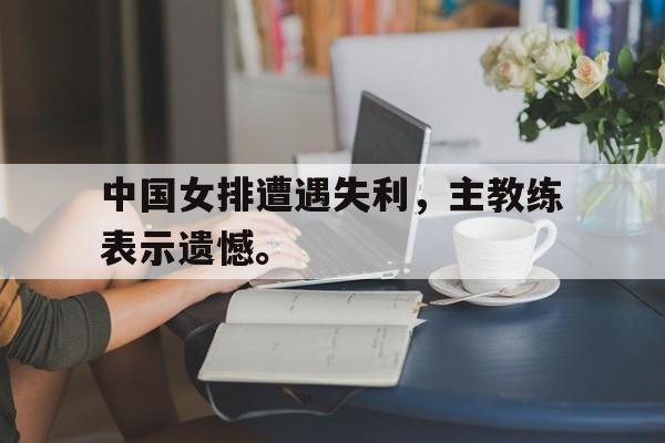 华体会app入口-中国女排遭遇失利，主教练表示遗憾。
