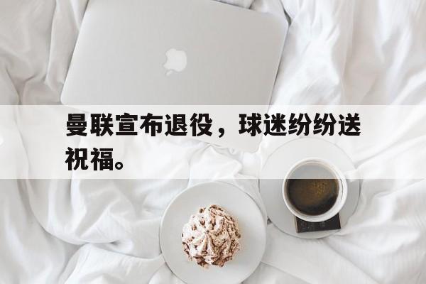 华体会app入口-曼联宣布退役，球迷纷纷送祝福。