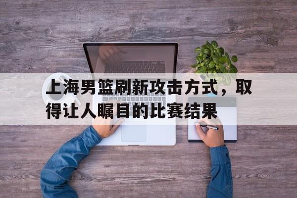 华体会app入口-上海男篮刷新攻击方式，取得让人瞩目的比赛结果